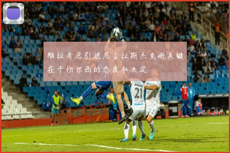 维拉考虑引进尼古拉斯杰克逊关键在于切尔西的态度和决定