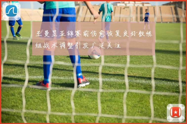 王曼昱亚锦赛前伤愈恢复良好教练组战术调整引发广泛关注