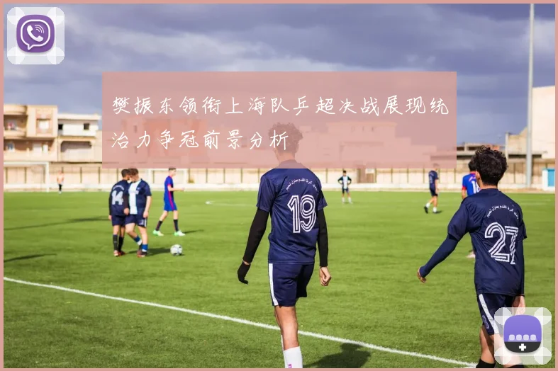 樊振东领衔上海队乒超决战展现统治力争冠前景分析