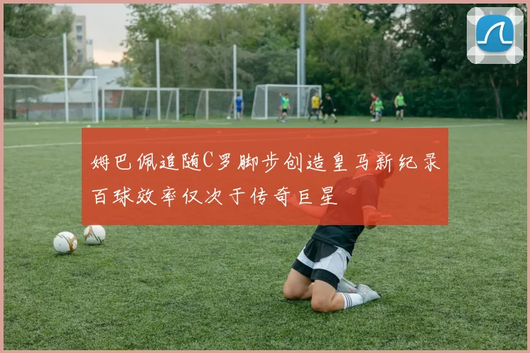 姆巴佩追随C罗脚步创造皇马新纪录百球效率仅次于传奇巨星